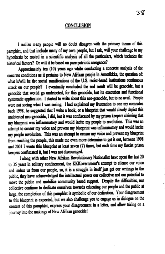 3¢ CONCLUSION 1 realize many people will no doubt disagre. with the primary thene of this pamphier, and tat incude many of my own people, but | ask,will ourchullenge o my hypotsesis b oot i cientfic anlyss of allthe-particuars, which incudes the istorcl facors? Or will it e based on pure parotc arogance? ‘Approsimaiely ten (10) years ago wiile conducing a concet analyss of the eoocretecondiions a it perains 10 New Afikan people in Amerika, the question of: ‘what iwill b th socal ramification of the U.S. cistbasd insiutons conimuous atack on our people? | evenualy conchded the end reult will be genocide, bt & genocide that would go undtected,for this enacide, b it executon an funcioal sytematic application. 1 started 0 write abou i no-genocide,but 0.0 avail. Pople were ot secng what [ was seeing. | had explained my fustraion t0 ooe my comrades bk 1998, be suggesed tha | wrile a book, o a blupriatthat would clay depic this undetected eo-geaocid, | did,but it vas coniscaied by my rison kepersciming that my blcprint was inflammatoy and would init my peape o evouton. This was atem o censor my voiosand prevent my beprit was ifiammatoy an would cie my peope evolution. This wes an lempt 1 censr my voio and prevnt my bcprink from reaching the people, s made me even o deemmine 10 get it u,berween 1998 and 2001 1 wroe this bluepin i least sevn (7)tmes, buteachtime my fscs prison Keepersconfscated i, but [ was ot discounged. Y along with tber New Afikan Revoluionay Nationaist have spen e st 20 10 35 years in oltary confioement, the KKKoverament’s atempt o sience our voice and slate us from our pople 5, it s srugge n selfjust get our wriigs 0 the public, they have acknowiedged the iillecual power our callcive and o okl o move the public and mobiize community bused suppor. Despt te diffutc, our colective continue o dedicate urslves towards educatin our people and the public at Jarge,the completion o his pamphiet i symbolicofou dedication. Your isgreement 10 his blueprin is expeted, but we als challenge you 10 ngage u i disloge on the conentof this pumphle, expres your dissgreemen i a leter, and allow taking on 3 jourey inothe makings of New Afikan genocide!